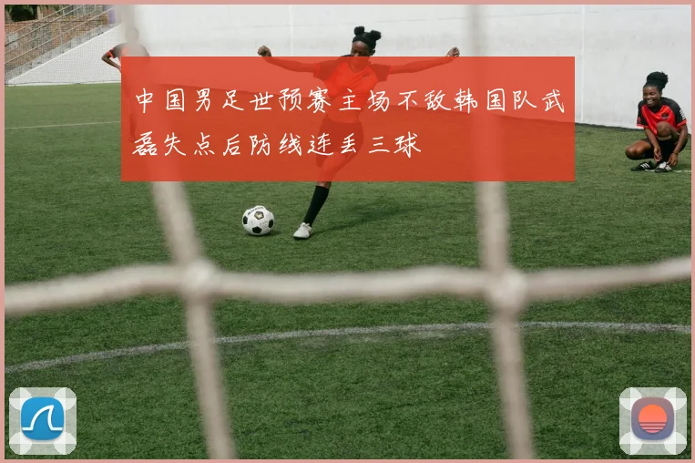 中国男足世预赛主场不敌韩国队武磊失点后防线连丢三球