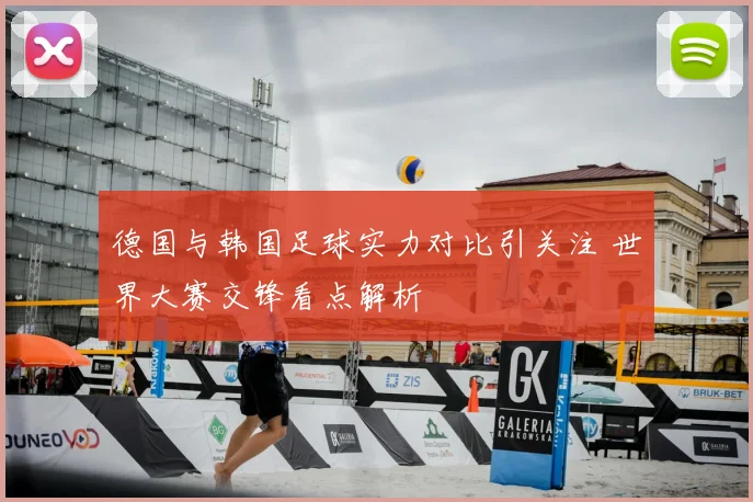 德国与韩国足球实力对比引关注 世界大赛交锋看点解析