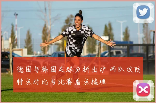 德国与韩国足球分析出炉 两队攻防特点对比与比赛看点梳理