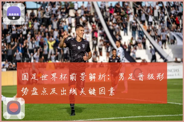 国足世界杯前景解析：男足晋级形势盘点及出线关键因素