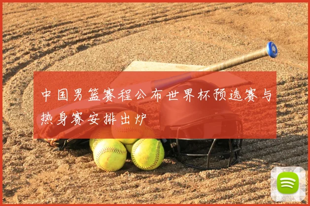 中国男篮赛程公布世界杯预选赛与热身赛安排出炉