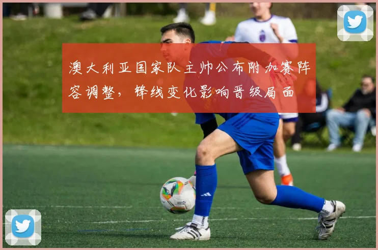 澳大利亚国家队主帅公布附加赛阵容调整，锋线变化影响晋级局面