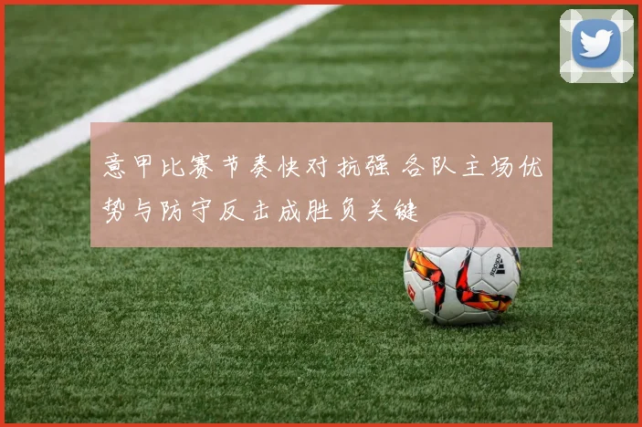 意甲比赛节奏快对抗强 各队主场优势与防守反击成胜负关键