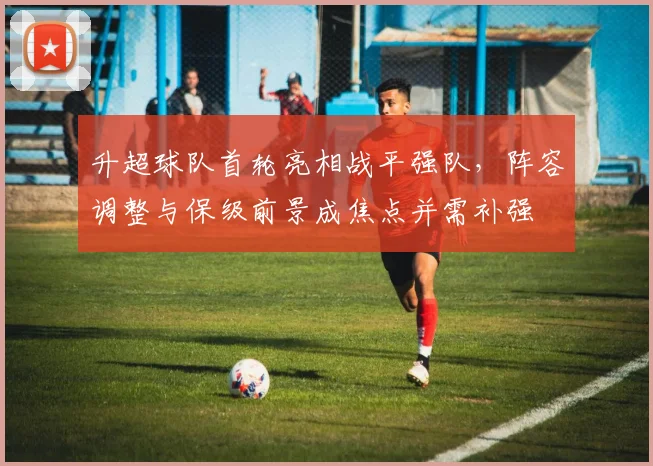 升超球队首轮亮相战平强队，阵容调整与保级前景成焦点并需补强