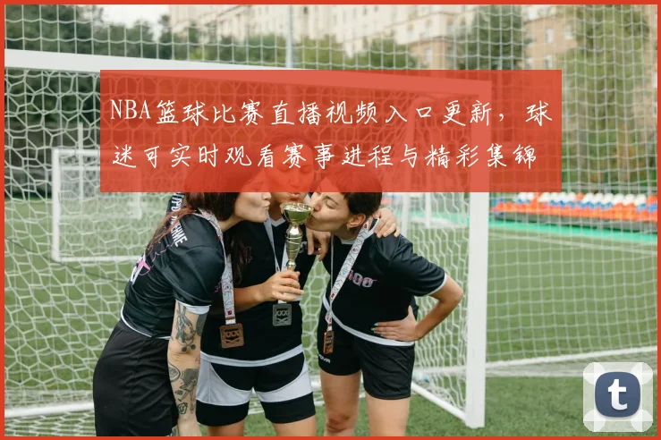 NBA篮球比赛直播视频入口更新，球迷可实时观看赛事进程与精彩集锦