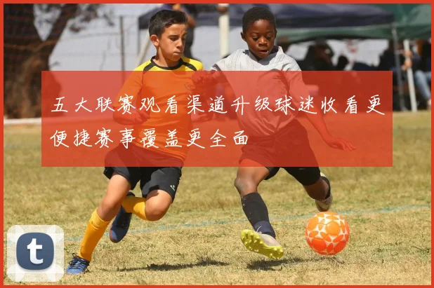 五大联赛观看渠道升级球迷收看更便捷赛事覆盖更全面