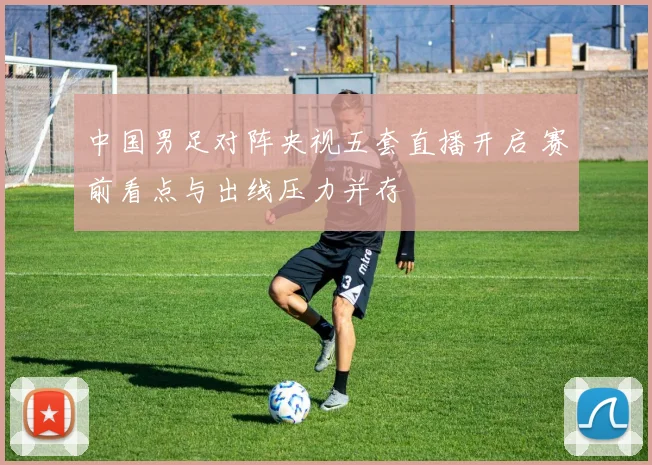 中国男足对阵央视五套直播开启 赛前看点与出线压力并存