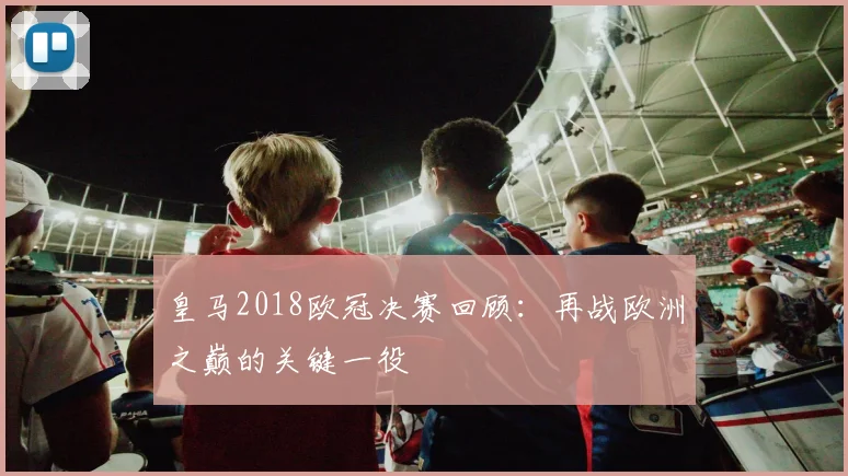 皇马2018欧冠决赛回顾:再战欧洲之巅的关键一役