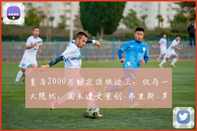 皇马2000万锁定顶级边卫，仅存一大隐忧，国米遭受重创_弗里斯_罗马_皇家马德里