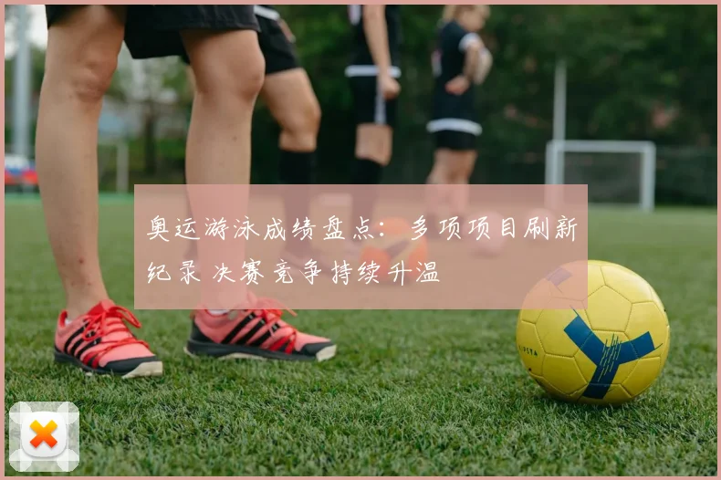 奥运游泳成绩盘点:多项项目刷新纪录 决赛竞争持续升温