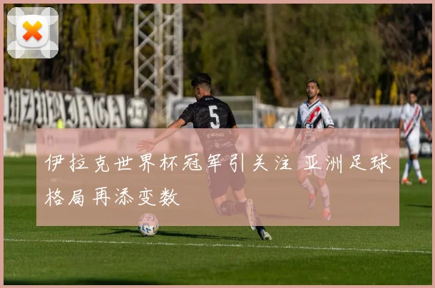 伊拉克世界杯冠军引关注 亚洲足球格局再添变数