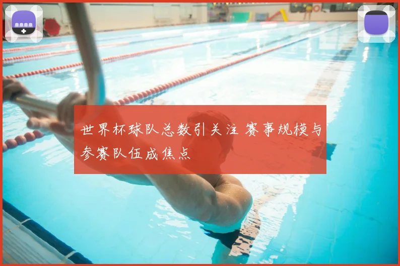 世界杯球队总数引关注 赛事规模与参赛队伍成焦点